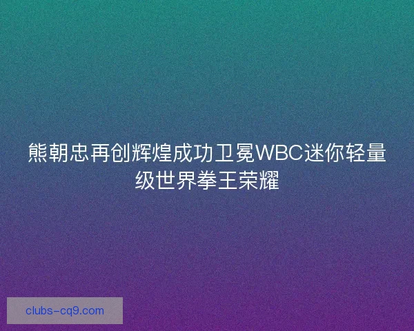 熊朝忠再创辉煌成功卫冕WBC迷你轻量级世界拳王荣耀