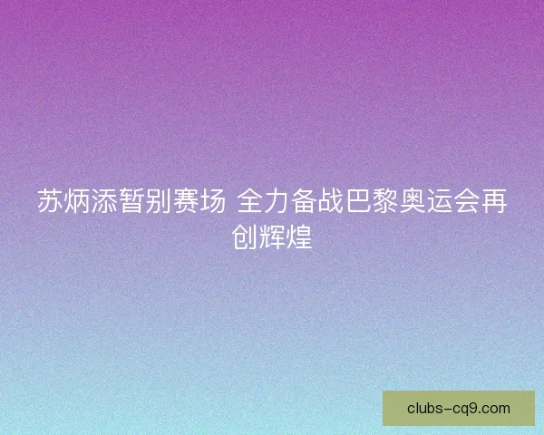 苏炳添暂别赛场 全力备战巴黎奥运会再创辉煌