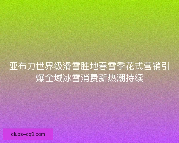 亚布力世界级滑雪胜地春雪季花式营销引爆全域冰雪消费新热潮持续